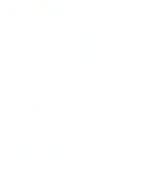 * Design, Building, and Operation of Multi-Camera/Multi-Source LIVE and Live-to-Tape digital production systems. * Production Tech Managing. Designing and implementing solutions based on project needs, managing technical crew, and support for all abstruse issues. * Certified Fiber Optic System Design, Testing, and Technician Work * Digital Film Camera and Signal Expert D.I.T. Camera Operation AC * Camera Matching, Shading, and Setup * Digital Moving Picture Editor, Coloring, Graphics Creation, and Audio Post
